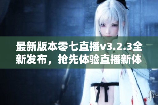 最新版本零七直播v3.2.3全新发布，抢先体验直播新体验