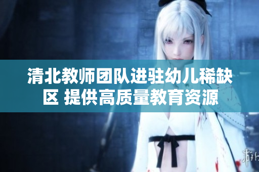 清北教师团队进驻幼儿稀缺区 提供高质量教育资源