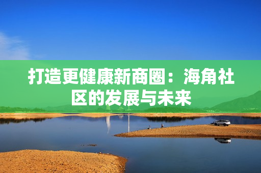 打造更健康新商圈：海角社区的发展与未来