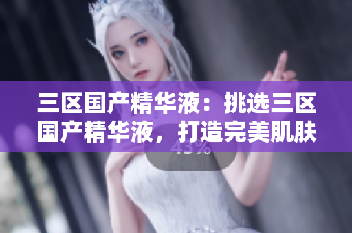 三区国产精华液：挑选三区国产精华液，打造完美肌肤