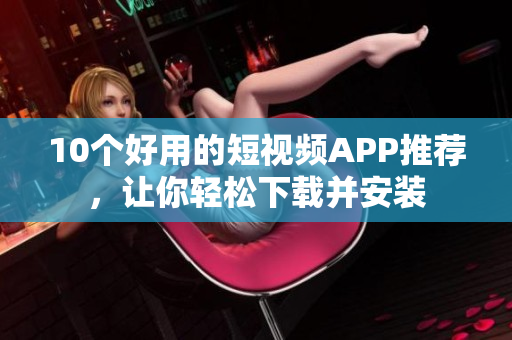 10个好用的短视频APP推荐，让你轻松下载并安装