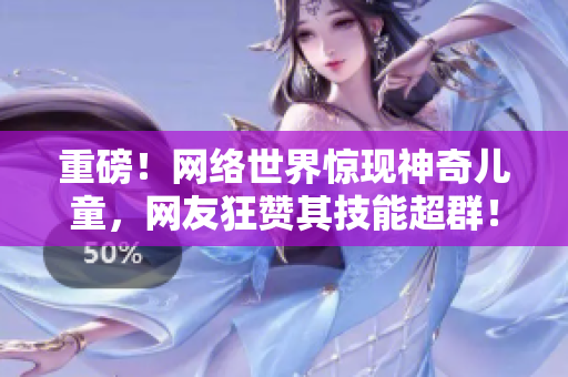 重磅！网络世界惊现神奇儿童，网友狂赞其技能超群！