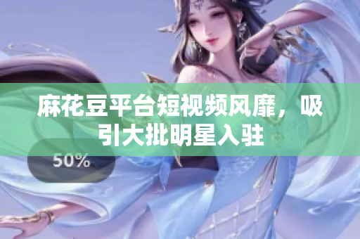 麻花豆平台短视频风靡，吸引大批明星入驻