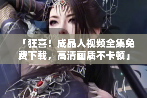「狂喜！成品人视频全集免费下载，高清画质不卡顿」