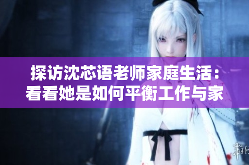 探访沈芯语老师家庭生活：看看她是如何平衡工作与家庭的