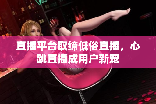 直播平台取缔低俗直播，心跳直播成用户新宠