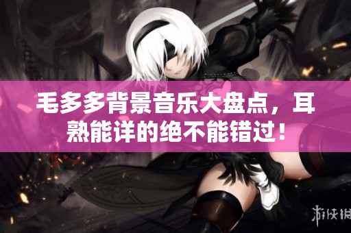 毛多多背景音乐大盘点，耳熟能详的绝不能错过！