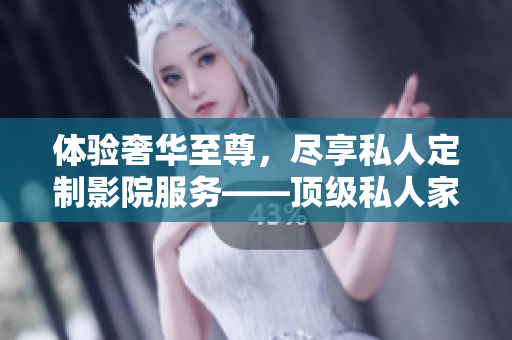 体验奢华至尊，尽享私人定制影院服务——顶级私人家庭影院