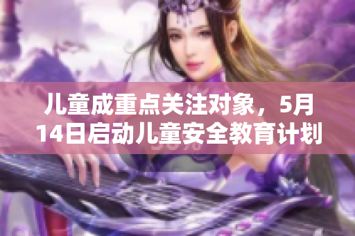 儿童成重点关注对象，5月14日启动儿童安全教育计划