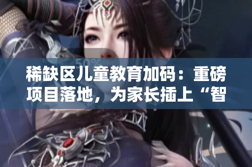 稀缺区儿童教育加码：重磅项目落地，为家长插上“智慧翅膀”