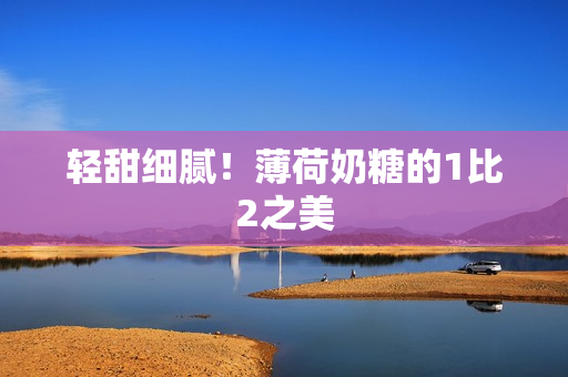 轻甜细腻！薄荷奶糖的1比2之美