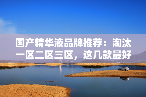 国产精华液品牌推荐：淘汰一区二区三区，这几款最好！