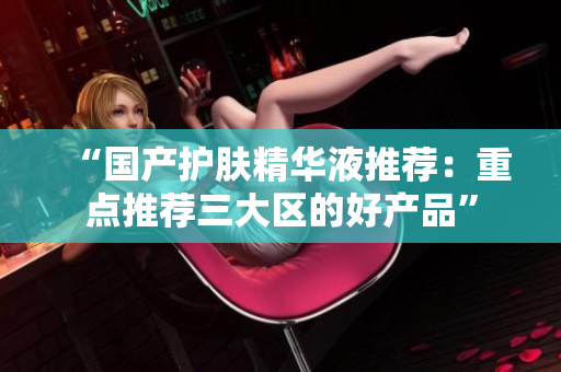 “国产护肤精华液推荐：重点推荐三大区的好产品”