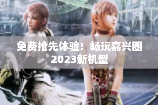 免费抢先体验！畅玩嘉兴圈2023新机型