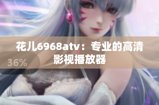 花儿6968atv：专业的高清影视播放器