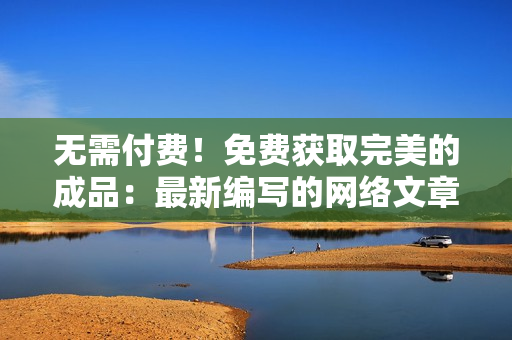 无需付费！免费获取完美的成品：最新编写的网络文章