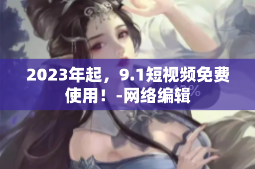 2023年起，9.1短视频免费使用！-网络编辑