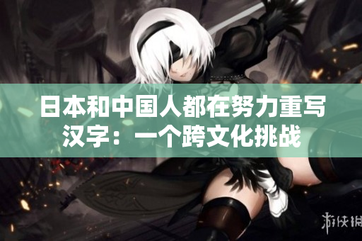 日本和中国人都在努力重写汉字：一个跨文化挑战