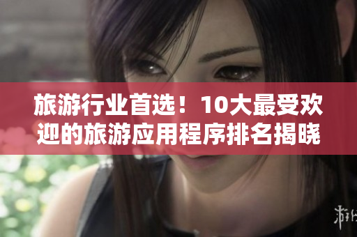 旅游行业首选！10大最受欢迎的旅游应用程序排名揭晓