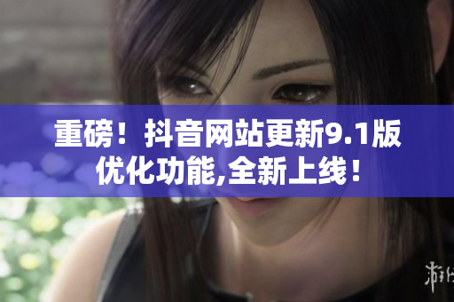重磅！抖音网站更新9.1版优化功能,全新上线！
