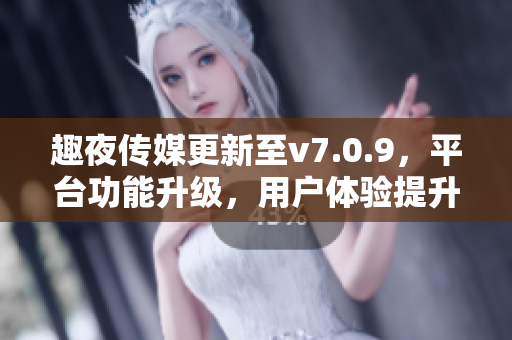 趣夜传媒更新至v7.0.9，平台功能升级，用户体验提升