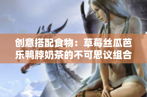 创意搭配食物：草莓丝瓜芭乐鸭脖奶茶的不可思议组合