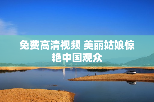 免费高清视频 美丽姑娘惊艳中国观众