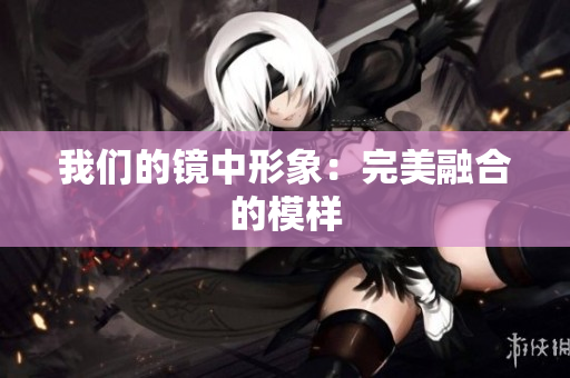 我们的镜中形象：完美融合的模样