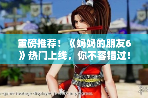 重磅推荐！《妈妈的朋友6》热门上线，你不容错过！