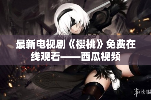 最新电视剧《樱桃》免费在线观看——西瓜视频