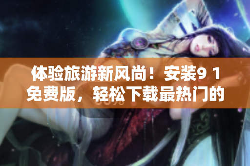 体验旅游新风尚！安装9 1免费版，轻松下载最热门的旅游应用程序