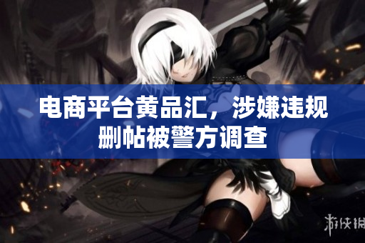 电商平台黄品汇，涉嫌违规删帖被警方调查