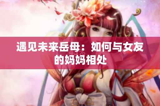 遇见未来岳母：如何与女友的妈妈相处