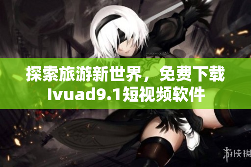 探索旅游新世界，免费下载Ivuad9.1短视频软件