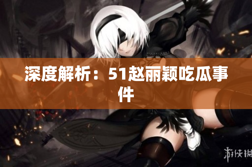 深度解析：51赵丽颖吃瓜事件