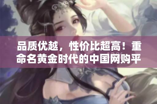 品质优越，性价比超高！重命名黄金时代的中国网购平台