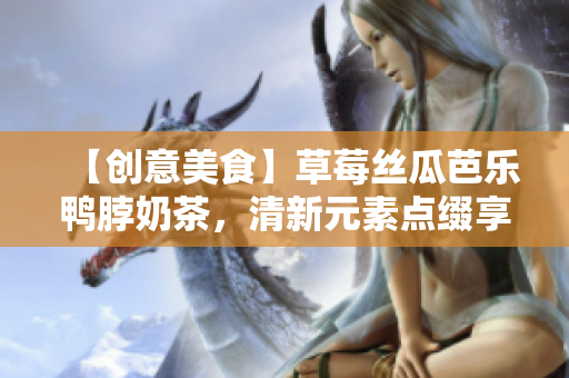 【创意美食】草莓丝瓜芭乐鸭脖奶茶，清新元素点缀享受盛夏。