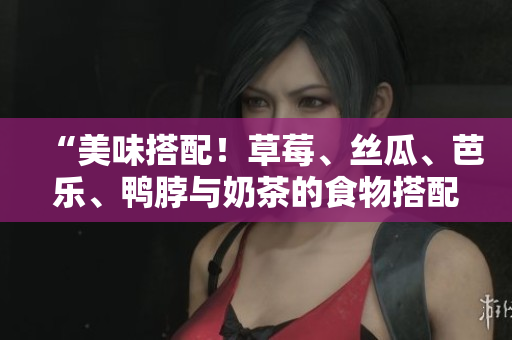 “美味搭配！草莓、丝瓜、芭乐、鸭脖与奶茶的食物搭配建议”