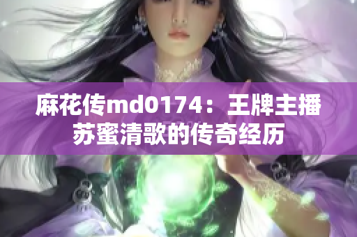 麻花传md0174：王牌主播苏蜜清歌的传奇经历