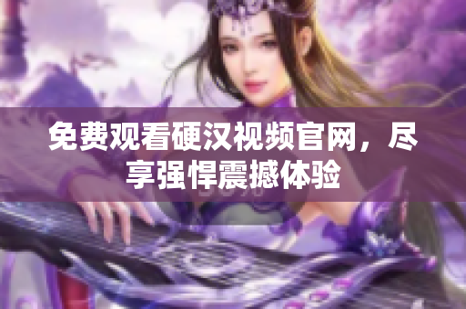 免费观看硬汉视频官网，尽享强悍震撼体验