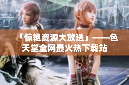 「惊艳资源大放送」——色天堂全网最火热下载站