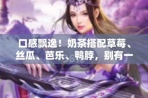 口感飘逸！奶茶搭配草莓、丝瓜、芭乐、鸭脖，别有一番风味！