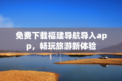免费下载福建导航导入app，畅玩旅游新体验