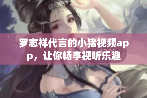罗志祥代言的小猪视频app，让你畅享视听乐趣
