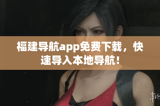 福建导航app免费下载，快速导入本地导航！