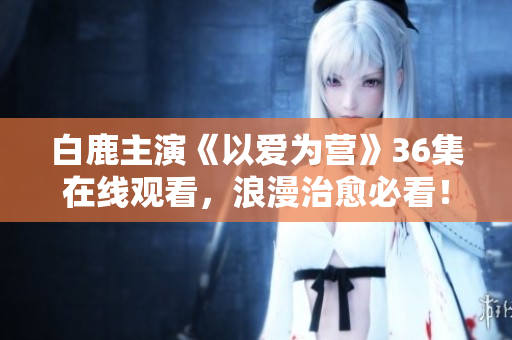 白鹿主演《以爱为营》36集在线观看，浪漫治愈必看！
