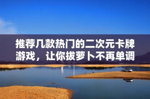 推荐几款热门的二次元卡牌游戏，让你拔萝卜不再单调。