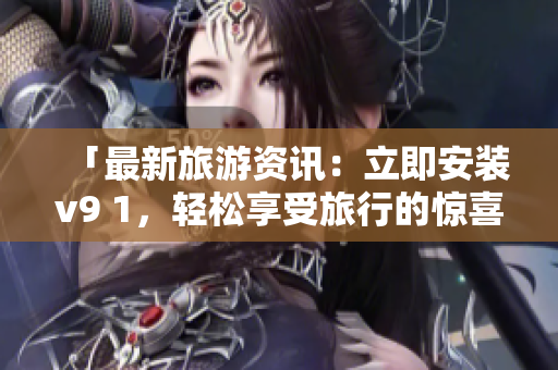 「最新旅游资讯：立即安装v9 1，轻松享受旅行的惊喜与乐趣！」