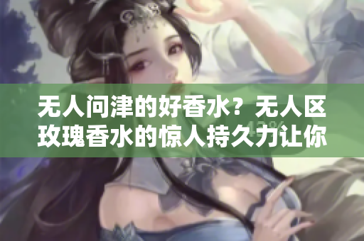无人问津的好香水？无人区玫瑰香水的惊人持久力让你惊叹！
