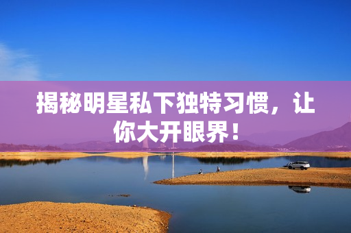 揭秘明星私下独特习惯，让你大开眼界！